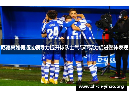 厄德高如何通过领导力提升球队士气与凝聚力促进整体表现