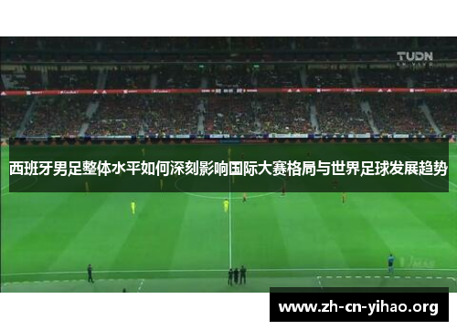 西班牙男足整体水平如何深刻影响国际大赛格局与世界足球发展趋势