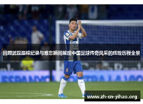 回顾武磊巅峰纪录与难忘瞬间展现中国足球传奇风采的辉煌历程全景